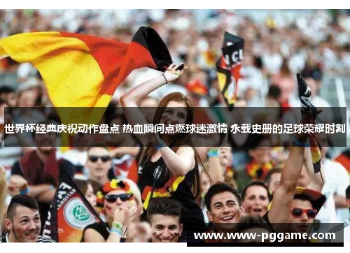 世界杯经典庆祝动作盘点 热血瞬间点燃球迷激情 永载史册的足球荣耀时刻