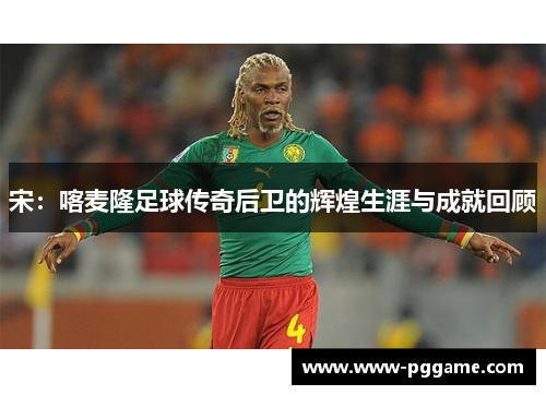 宋：喀麦隆足球传奇后卫的辉煌生涯与成就回顾