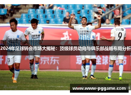 2024年足球转会市场大揭秘：顶级球员动向与俱乐部战略布局分析