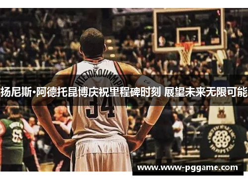 扬尼斯·阿德托昆博庆祝里程碑时刻 展望未来无限可能