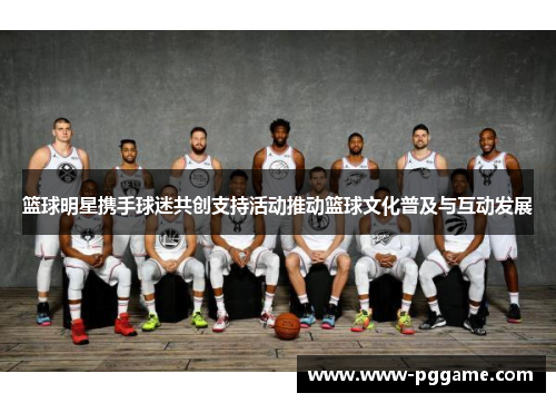篮球明星携手球迷共创支持活动推动篮球文化普及与互动发展