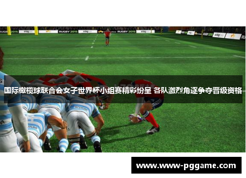 国际橄榄球联合会女子世界杯小组赛精彩纷呈 各队激烈角逐争夺晋级资格
