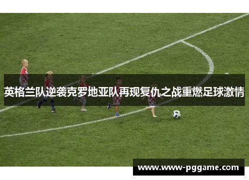 英格兰队逆袭克罗地亚队再现复仇之战重燃足球激情