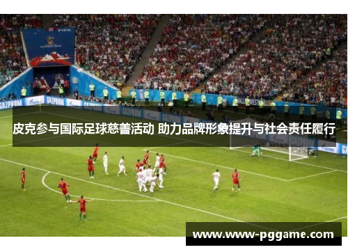 皮克参与国际足球慈善活动 助力品牌形象提升与社会责任履行