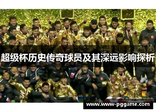 超级杯历史传奇球员及其深远影响探析