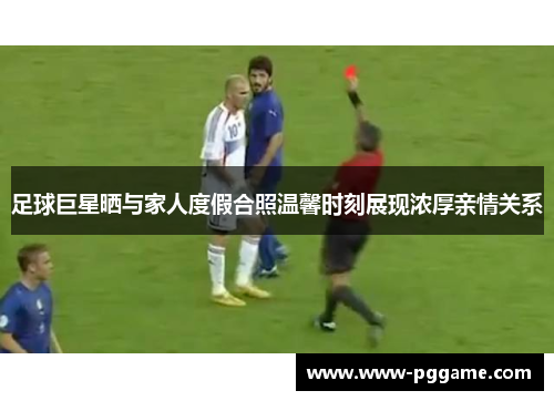 足球巨星晒与家人度假合照温馨时刻展现浓厚亲情关系