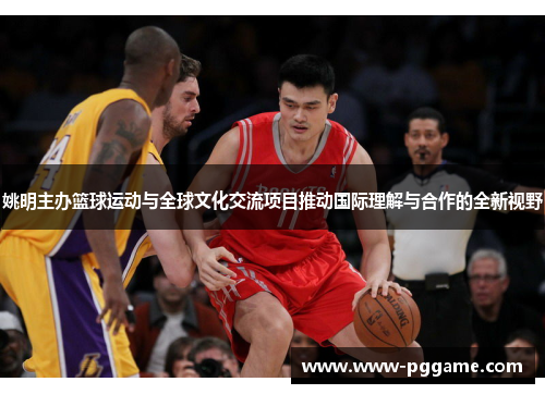 姚明主办篮球运动与全球文化交流项目推动国际理解与合作的全新视野