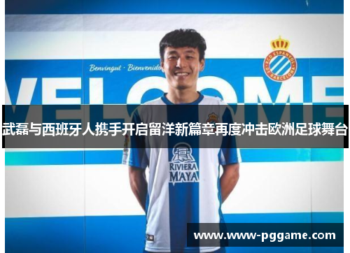 武磊与西班牙人携手开启留洋新篇章再度冲击欧洲足球舞台