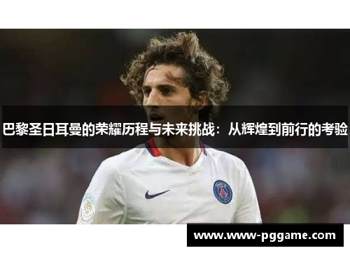 巴黎圣日耳曼的荣耀历程与未来挑战：从辉煌到前行的考验