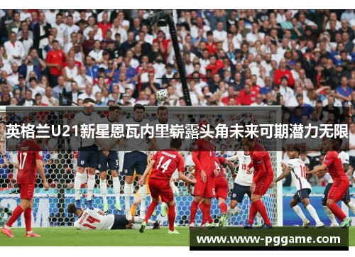 英格兰U21新星恩瓦内里崭露头角未来可期潜力无限