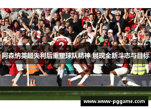 阿森纳英超失利后重塑球队精神 展现全新斗志与目标