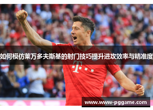 如何模仿莱万多夫斯基的射门技巧提升进攻效率与精准度