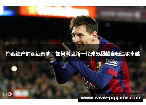梅西遗产的深远影响：如何激励新一代球员超越自我追求卓越