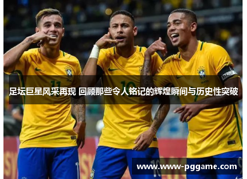 足坛巨星风采再现 回顾那些令人铭记的辉煌瞬间与历史性突破