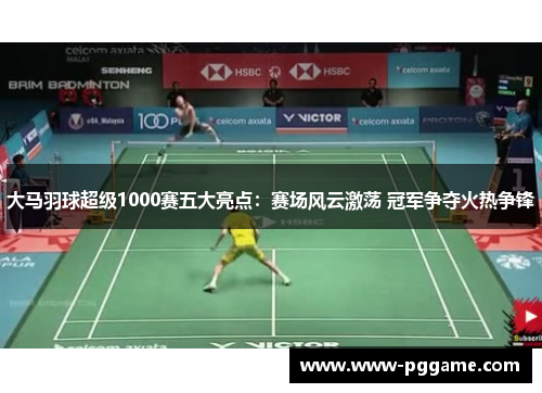 大马羽球超级1000赛五大亮点：赛场风云激荡 冠军争夺火热争锋