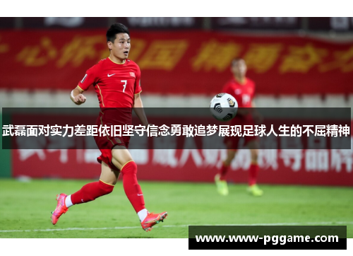 武磊面对实力差距依旧坚守信念勇敢追梦展现足球人生的不屈精神