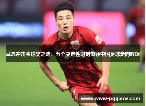 武磊冲击金球奖之路：五个决定性时刻带领中国足球走向辉煌
