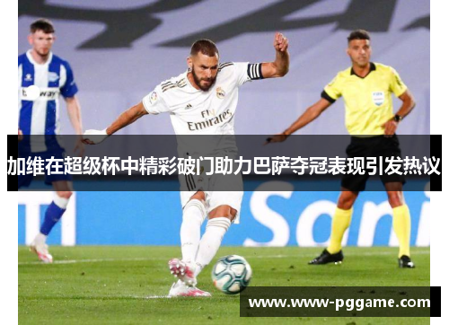 加维在超级杯中精彩破门助力巴萨夺冠表现引发热议
