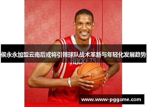 侯永永加盟云南后或将引领球队战术革新与年轻化发展趋势