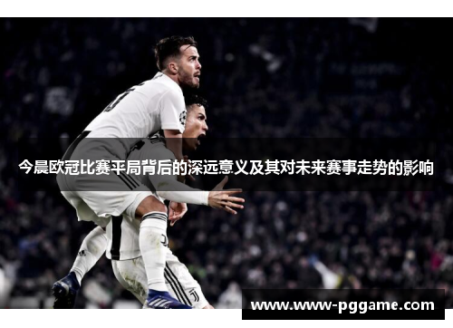 今晨欧冠比赛平局背后的深远意义及其对未来赛事走势的影响