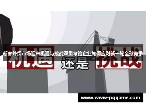 新春外贸市场迎来机遇与挑战双重考验企业如何应对新一轮全球竞争