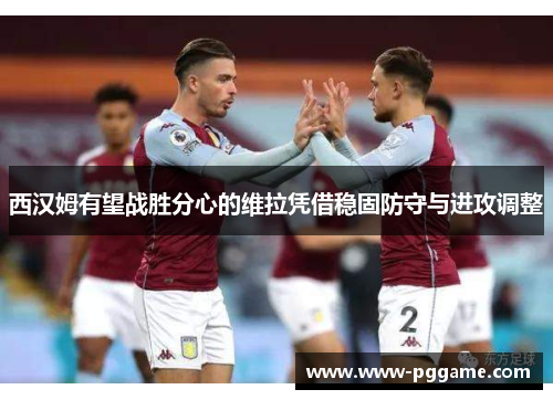 西汉姆有望战胜分心的维拉凭借稳固防守与进攻调整