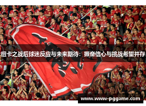 纽卡之战后球迷反应与未来期待：振奋信心与挑战希望并存