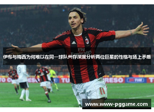 伊布与梅西为何难以在同一球队共存深度分析两位巨星的性格与场上矛盾