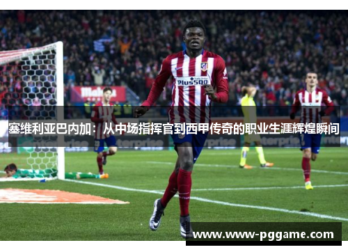 塞维利亚巴内加：从中场指挥官到西甲传奇的职业生涯辉煌瞬间