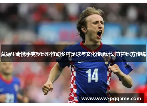 莫德里奇携手克罗地亚推动乡村足球与文化传承计划守护地方传统