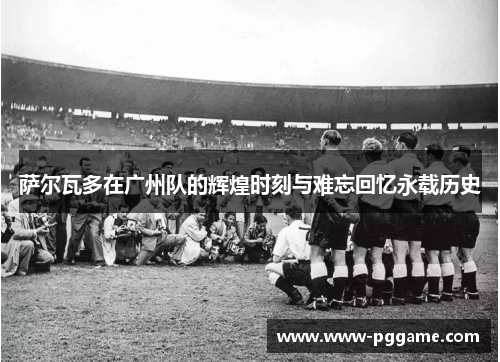 萨尔瓦多在广州队的辉煌时刻与难忘回忆永载历史