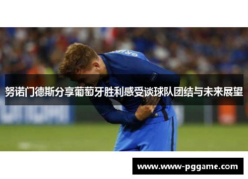 努诺门德斯分享葡萄牙胜利感受谈球队团结与未来展望