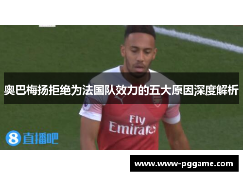 奥巴梅扬拒绝为法国队效力的五大原因深度解析