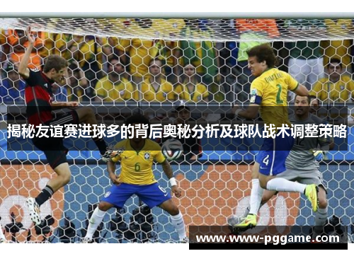 揭秘友谊赛进球多的背后奥秘分析及球队战术调整策略