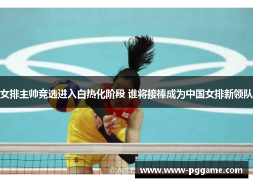 女排主帅竞选进入白热化阶段 谁将接棒成为中国女排新领队 女排主帅竞选进入白热化阶段 谁将接棒成为中国女排新领队