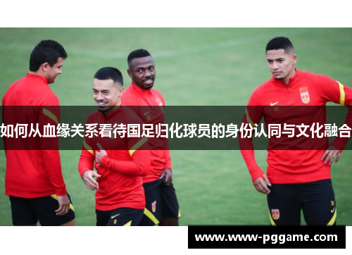 如何从血缘关系看待国足归化球员的身份认同与文化融合 如何从血缘关系看待国足归化球员的身份认同与文化融合