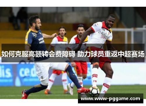 如何克服高额转会费障碍 助力球员重返中超赛场 如何克服高额转会费障碍 助力球员重返中超赛场
