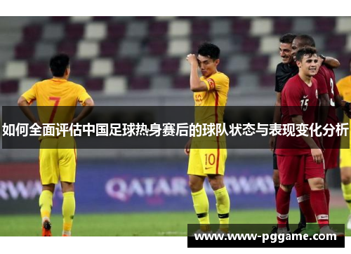 如何全面评估中国足球热身赛后的球队状态与表现变化分析