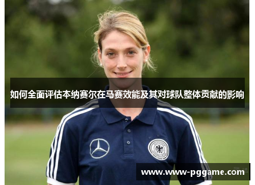 如何全面评估本纳赛尔在马赛效能及其对球队整体贡献的影响 如何全面评估本纳赛尔在马赛效能及其对球队整体贡献的影响