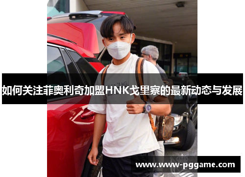 如何关注菲奥利奇加盟HNK戈里察的最新动态与发展
