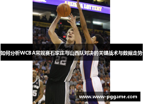 如何分析WCBA常规赛石家庄与山西队对决的关键战术与数据走势