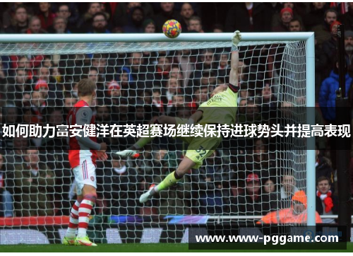如何助力富安健洋在英超赛场继续保持进球势头并提高表现