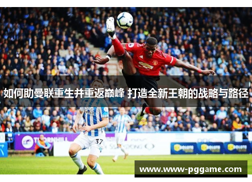 如何助曼联重生并重返巅峰 打造全新王朝的战略与路径