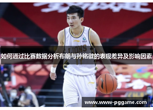 如何通过比赛数据分析布朗与孙铭徽的表现差异及影响因素 如何通过比赛数据分析布朗与孙铭徽的表现差异及影响因素