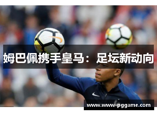 姆巴佩携手皇马:足坛新动向 姆巴佩携手皇马:足坛新动向