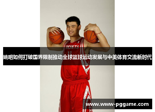 姚明如何打破国界限制推动全球篮球运动发展与中美体育交流新时代
